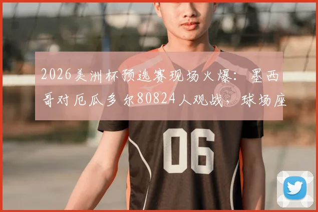 2026美洲杯预选赛现场火爆：墨西哥对厄瓜多尔80824人观战，球场座位为何能全部售罄？
