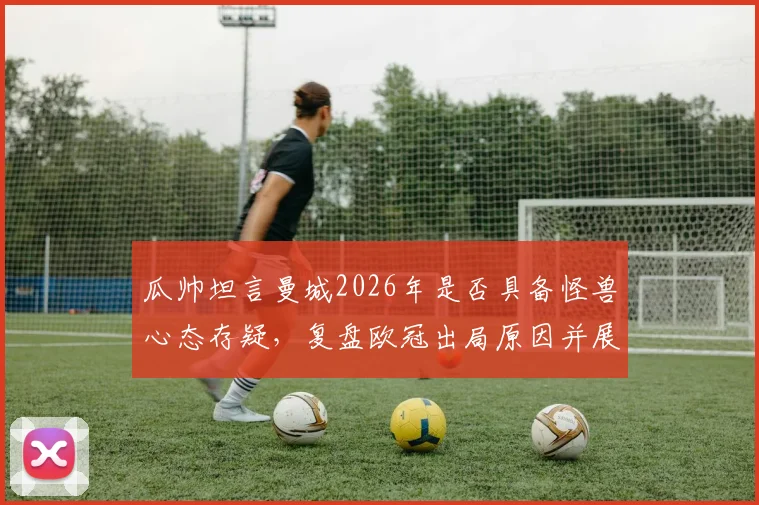 瓜帅坦言曼城2026年是否具备怪兽心态存疑，复盘欧冠出局原因并展望球队未来