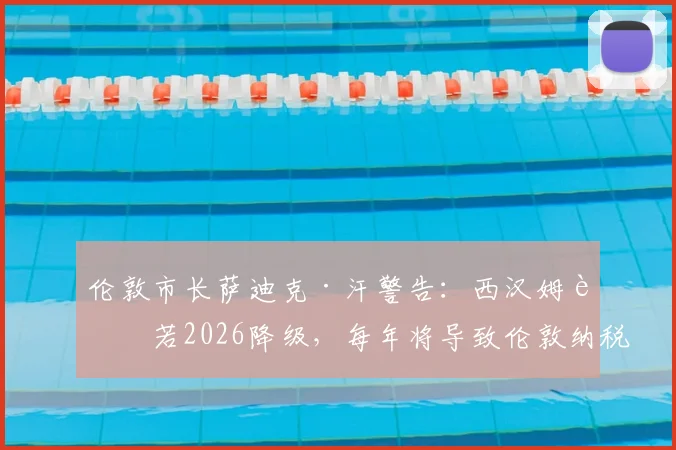 伦敦市长萨迪克·汗警告：西汉姆联若2026降级，每年将导致伦敦纳税人损失250万镑，深度剖析背后经济连锁反应