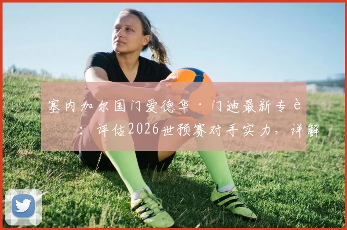 塞内加尔国门爱德华·门迪最新专访:评估2026世预赛对手实力,详解球队如何专注备战挪威关键战