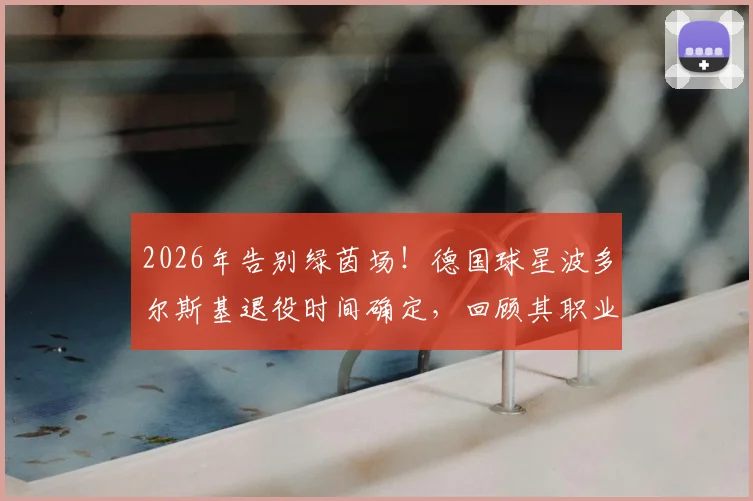 2026年告别绿茵场！德国球星波多尔斯基退役时间确定，回顾其职业生涯高光数据与未来计划