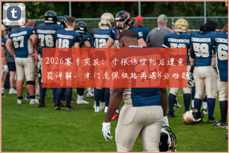 2026赛季突发:于根伟续约后遭重罚详解,津门虎保级路再遇8分难题,未来赛程成关键