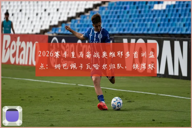 2026赛季皇马备战奥维耶多首训盘点：姆巴佩卡瓦哈尔归队，缺席球员名单及阵容影响解析