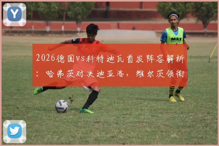 2026德国vs科特迪瓦首发阵容解析：哈弗茨对决迪亚洛，维尔茨领衔中场看点十足