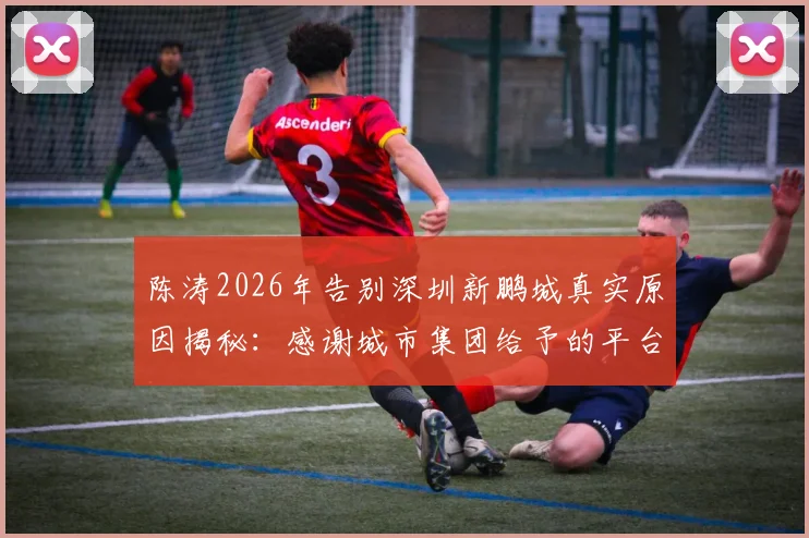陈涛2026年告别深圳新鹏城真实原因揭秘:感谢城市集团给予的平台与机会,未来执教去向分析