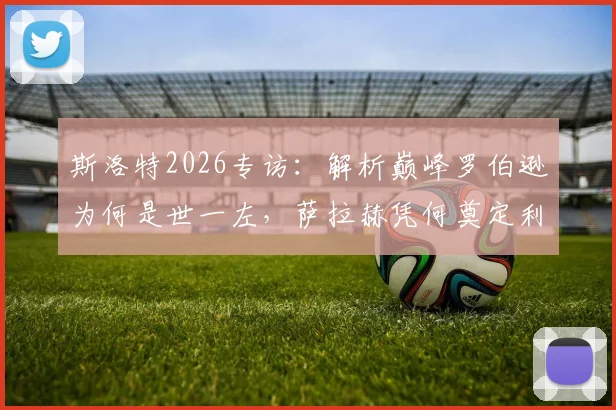 斯洛特2026专访:解析巅峰罗伯逊为何是世一左,萨拉赫凭何奠定利物浦传奇地位