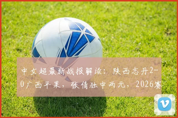 中女超最新战报解读：陕西志丹2-0广西平果，张倩独中两元，2026赛季积分有何变化？