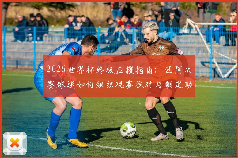 2026世界杯终极应援指南：西阿决赛球迷如何组织观赛派对与制定助威方案，附热门应援活动参与渠道