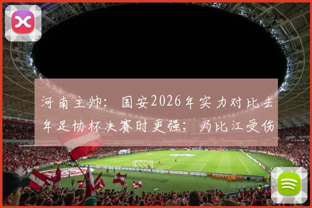 河南主帅：国安2026年实力对比去年足协杯决赛时更强；乃比江受伤休战分析
