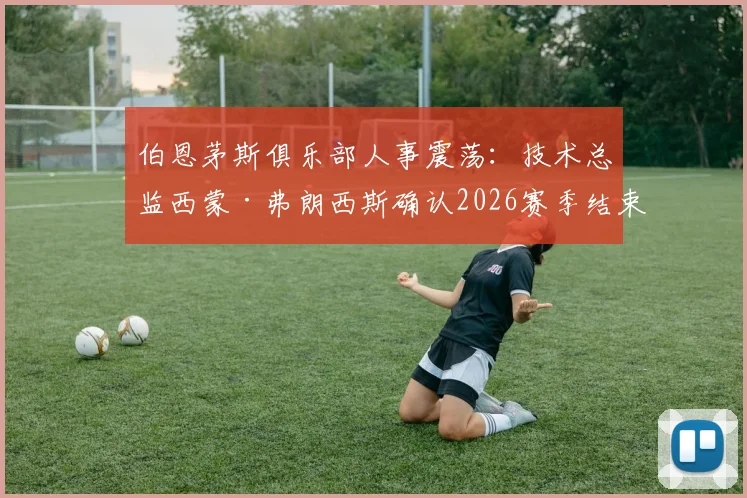 伯恩茅斯俱乐部人事震荡：技术总监西蒙·弗朗西斯确认2026赛季结束后离任，背后原因与球队未来走向分析