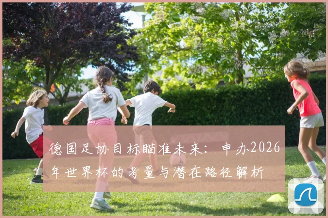 德国足协目标瞄准未来:申办2026年世界杯的考量与潜在路径解析