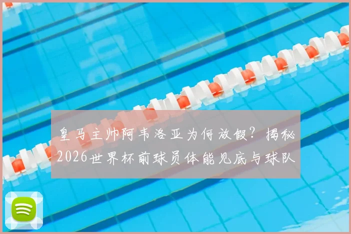 皇马主帅阿韦洛亚为何放假?揭秘2026世界杯前球员体能见底与球队调整策略