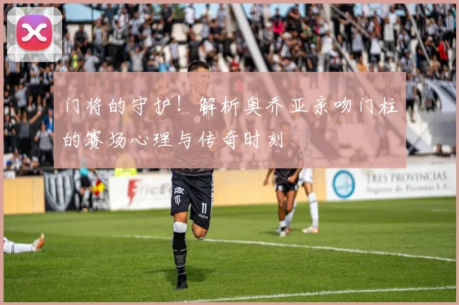 门将的守护！解析奥乔亚亲吻门柱的赛场心理与传奇时刻