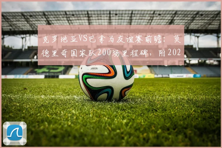 克罗地亚VS巴拿马友谊赛前瞻：莫德里奇国家队200场里程碑，附2026世界杯前景与双方实力分析