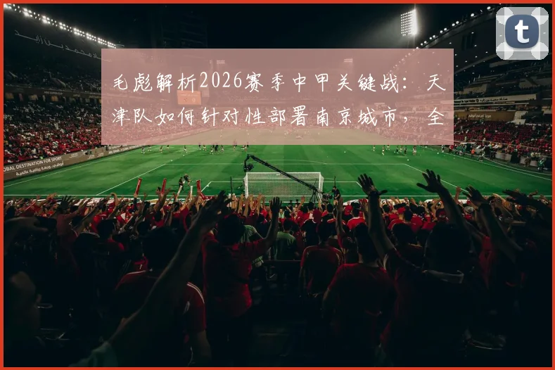 毛彪解析2026赛季中甲关键战:天津队如何针对性部署南京城市,全力为球迷奉献胜利与快乐