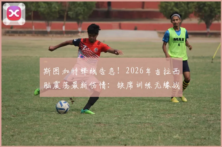 斯图加特锋线告急！2026年吉拉西脑震荡最新伤情：缺席训练无缘战弗赖堡，谁来填补空缺？