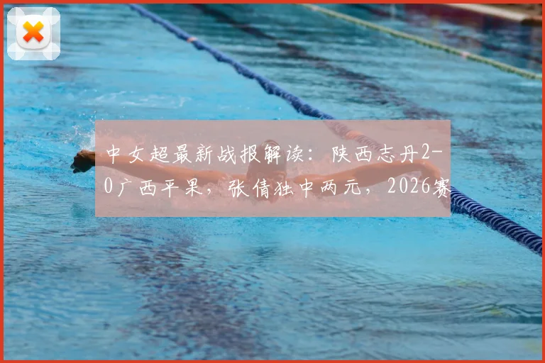 中女超最新战报解读：陕西志丹2-0广西平果，张倩独中两元，2026赛季积分有何变化？