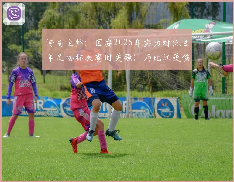 河南主帅:国安2026年实力对比去年足协杯决赛时更强;乃比江受伤休战分析