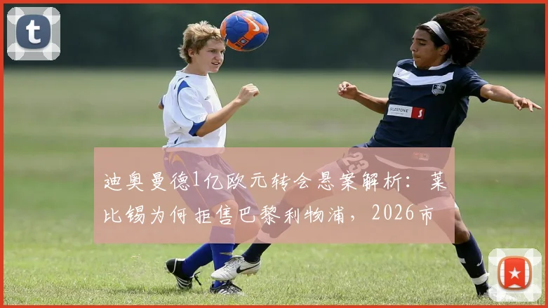 迪奥曼德1亿欧元转会悬案解析：莱比锡为何拒售巴黎利物浦，2026市场价值深度探讨