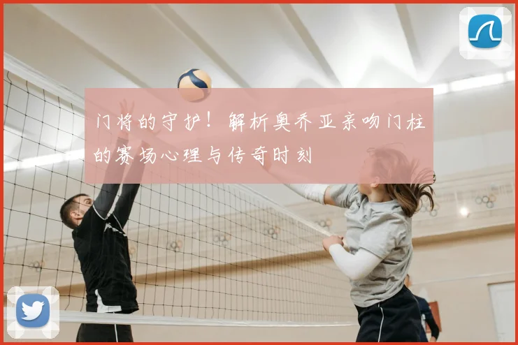门将的守护！解析奥乔亚亲吻门柱的赛场心理与传奇时刻