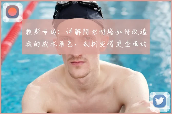 赖斯专访：详解阿尔特塔如何改造我的战术角色，剖析变得更全面的具体表现与未来几周创造历史的关键赛程