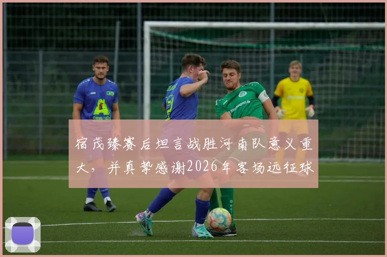 宿茂臻赛后坦言战胜河南队意义重大,并真挚感谢2026年客场远征球迷支持
