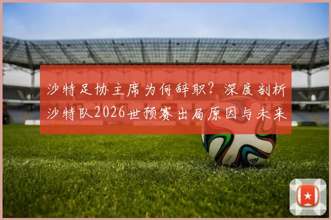 沙特足协主席为何辞职？深度剖析沙特队2026世预赛出局原因与未来影响