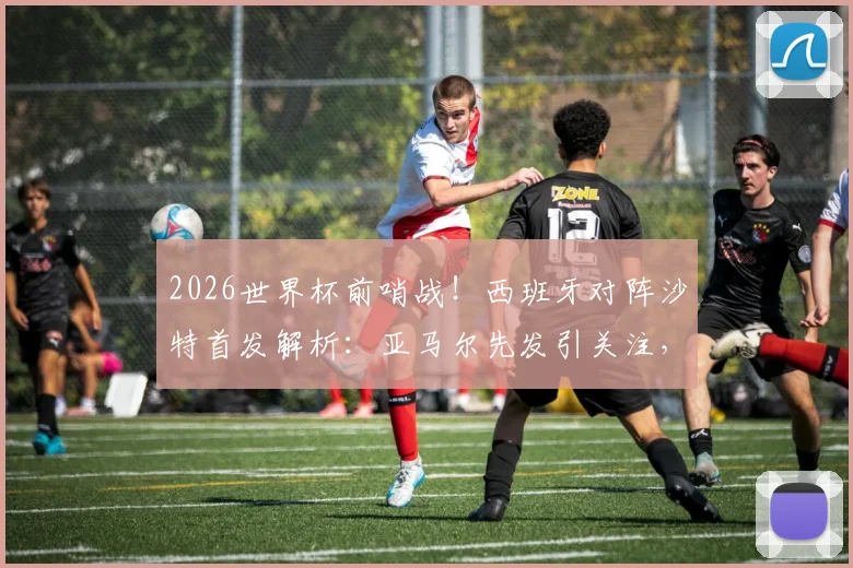 2026世界杯前哨战！西班牙对阵沙特首发解析：亚马尔先发引关注，奥尔莫出战成看点