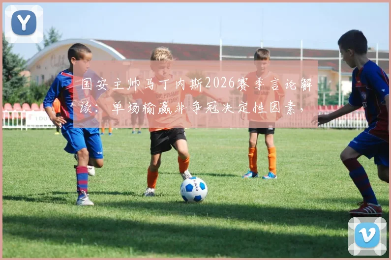 国安主帅马丁内斯2026赛季言论解读：单场输赢非争冠决定性因素，长远心态与赛季走势分析