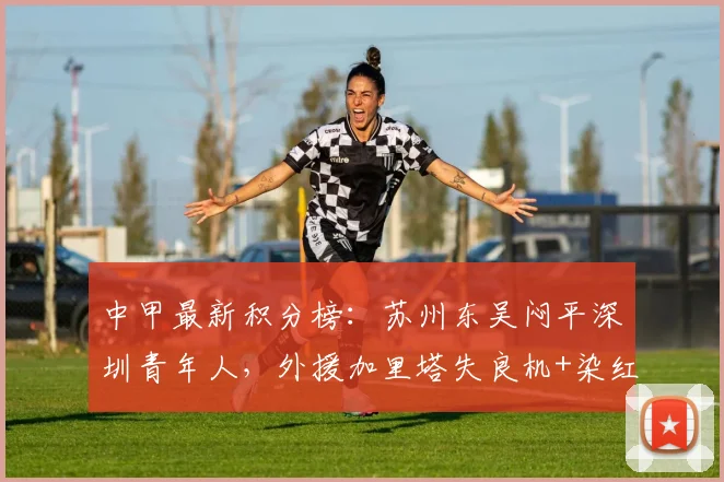 中甲最新积分榜:苏州东吴闷平深圳青年人,外援加里塔失良机+染红成为转折点,解析两队战术与排名影响