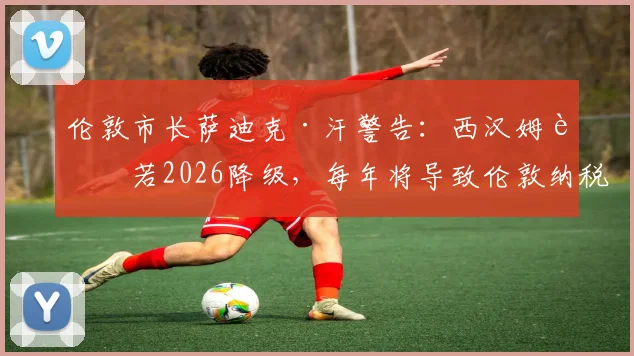 伦敦市长萨迪克·汗警告:西汉姆联若2026降级,每年将导致伦敦纳税人损失250万镑,深度剖析背后经济连锁反应