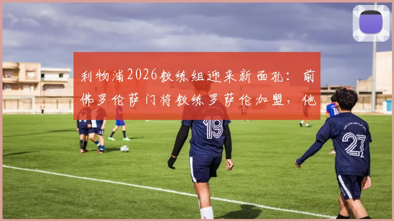 利物浦2026教练组迎来新面孔：前佛罗伦萨门将教练罗萨伦加盟，他将如何影响阿利松与凯莱赫？