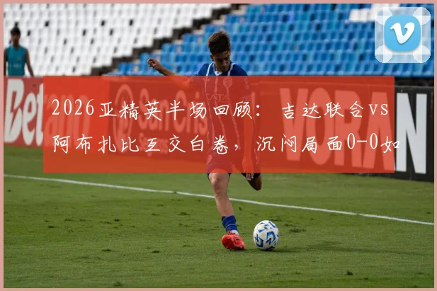 2026亚精英半场回顾：吉达联合vs阿布扎比互交白卷，沉闷局面0-0如何打破？赛事乏善可陈分析