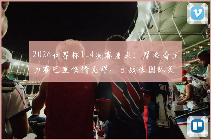 2026世界杯1_4决赛看点：摩洛哥主力赛巴里伤情无碍，出战法国队关键战阵容分析