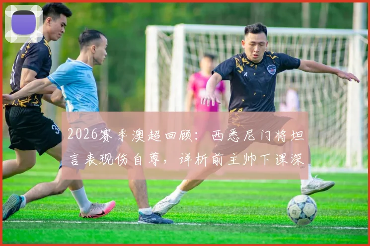 2026赛季澳超回顾：西悉尼门将坦言表现伤自尊，详析前主帅下课深层原因