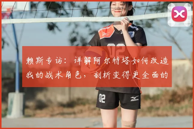 赖斯专访：详解阿尔特塔如何改造我的战术角色，剖析变得更全面的具体表现与未来几周创造历史的关键赛程