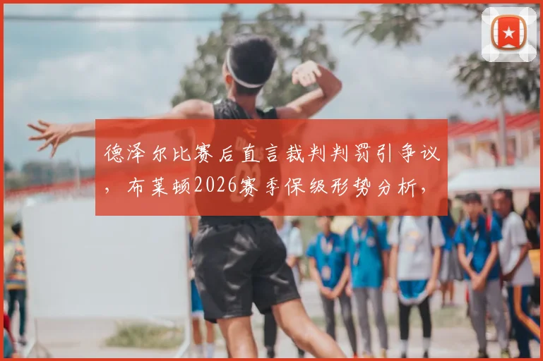 德泽尔比赛后直言裁判判罚引争议，布莱顿2026赛季保级形势分析，裁判状态对英超比赛的影响探讨