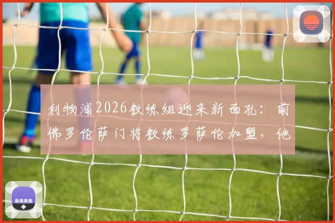 利物浦2026教练组迎来新面孔：前佛罗伦萨门将教练罗萨伦加盟，他将如何影响阿利松与凯莱赫？