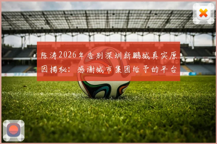陈涛2026年告别深圳新鹏城真实原因揭秘：感谢城市集团给予的平台与机会，未来执教去向分析