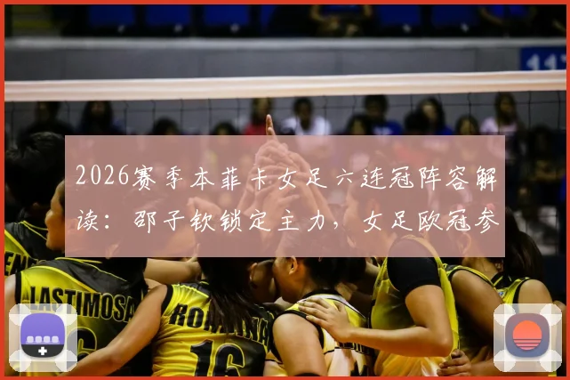 2026赛季本菲卡女足六连冠阵容解读：邵子钦锁定主力，女足欧冠参赛前景与观看指南