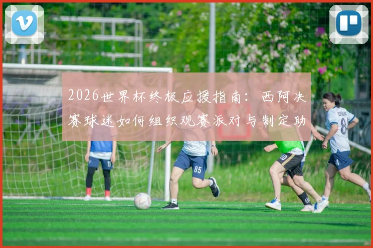 2026世界杯终极应援指南:西阿决赛球迷如何组织观赛派对与制定助威方案,附热门应援活动参与渠道