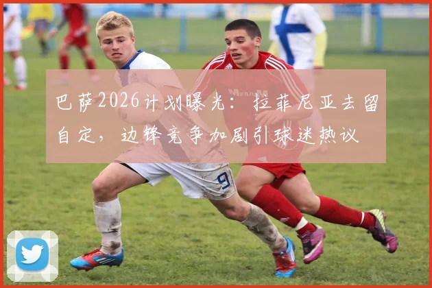 巴萨2026计划曝光：拉菲尼亚去留自定，边锋竞争加剧引球迷热议
