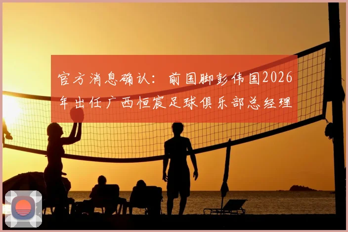 官方消息确认:前国脚彭伟国2026年出任广西恒宸足球俱乐部总经理,未来规划引关注