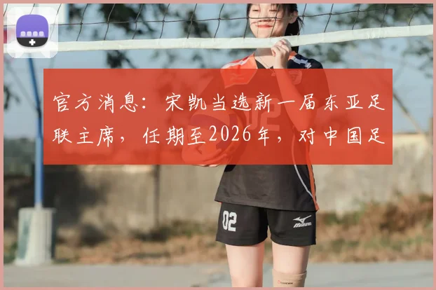 官方消息：宋凯当选新一届东亚足联主席，任期至2026年，对中国足球影响几何？
