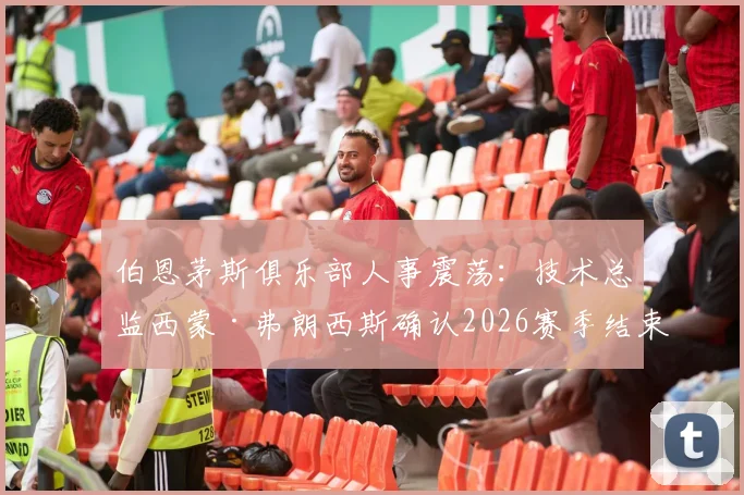 伯恩茅斯俱乐部人事震荡:技术总监西蒙·弗朗西斯确认2026赛季结束后离任,背后原因与球队未来走向分析