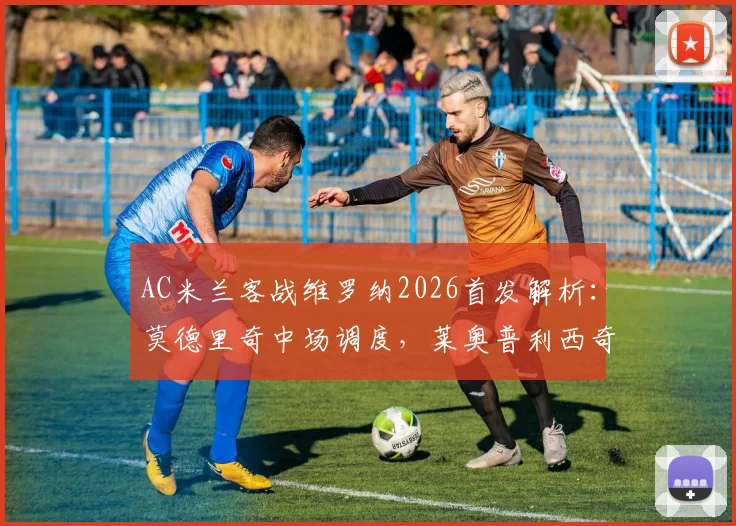 AC米兰客战维罗纳2026首发解析：莫德里奇中场调度，莱奥普利西奇两翼齐飞，关键看点前瞻