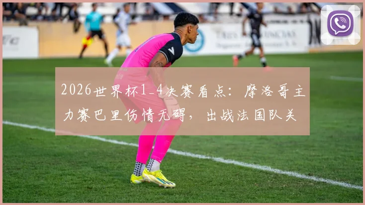 2026世界杯1_4决赛看点：摩洛哥主力赛巴里伤情无碍，出战法国队关键战阵容分析
