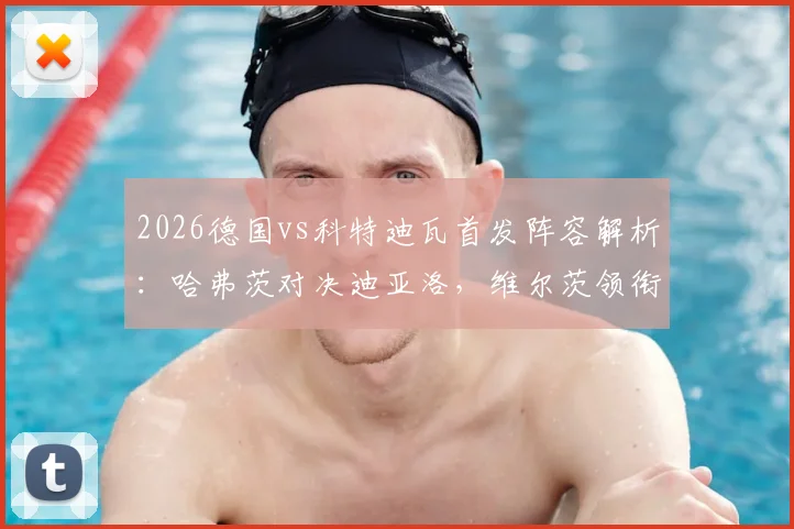 2026德国vs科特迪瓦首发阵容解析：哈弗茨对决迪亚洛，维尔茨领衔中场看点十足