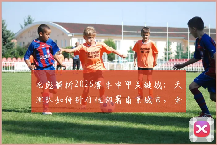 毛彪解析2026赛季中甲关键战：天津队如何针对性部署南京城市，全力为球迷奉献胜利与快乐