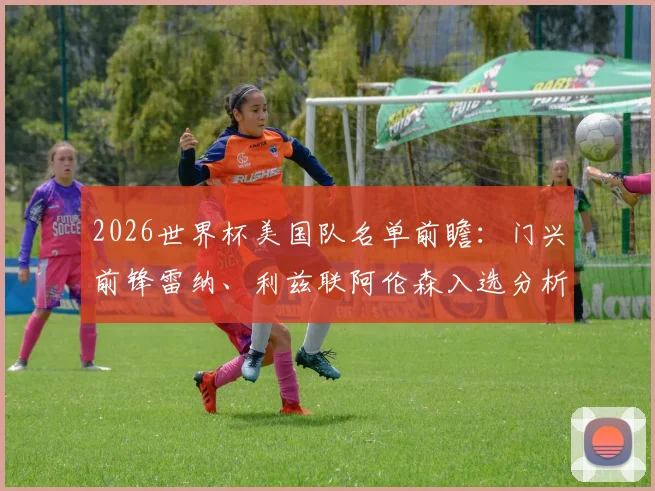 2026世界杯美国队名单前瞻：门兴前锋雷纳、利兹联阿伦森入选分析，中场人选竞争激烈